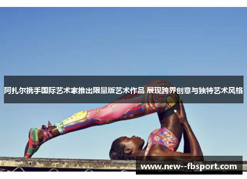 阿扎尔携手国际艺术家推出限量版艺术作品 展现跨界创意与独特艺术风格 阿扎尔携手国际艺术家推出限量版艺术作品 展现跨界创意与独特艺术风格