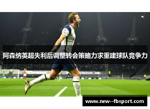 阿森纳英超失利后调整转会策略力求重建球队竞争力 阿森纳英超失利后调整转会策略力求重建球队竞争力