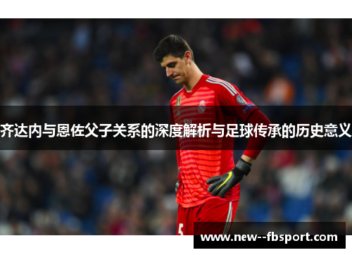 齐达内与恩佐父子关系的深度解析与足球传承的历史意义