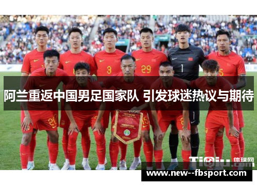 阿兰重返中国男足国家队 引发球迷热议与期待 阿兰重返中国男足国家队 引发球迷热议与期待