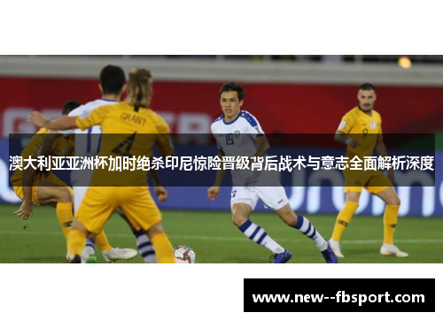 澳大利亚亚洲杯加时绝杀印尼惊险晋级背后战术与意志全面解析深度 澳大利亚亚洲杯加时绝杀印尼惊险晋级背后战术与意志全面解析深度