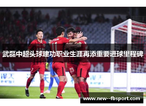 武磊中超头球建功职业生涯再添重要进球里程碑 武磊中超头球建功职业生涯再添重要进球里程碑
