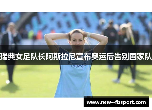 瑞典女足队长阿斯拉尼宣布奥运后告别国家队 瑞典女足队长阿斯拉尼宣布奥运后告别国家队